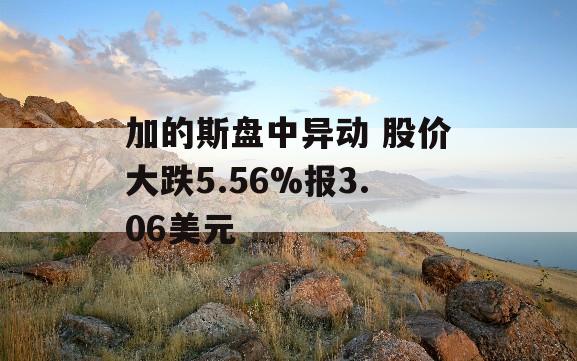 加的斯盘中异动 股价大跌5.56%报3.06美元